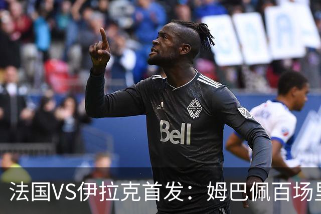 法国VS伊拉克首发：姆巴佩百场里程碑 奥利塞配登贝莱